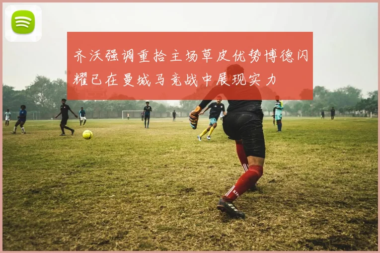 齐沃强调重拾主场草皮优势博德闪耀已在曼城马竞战中展现实力