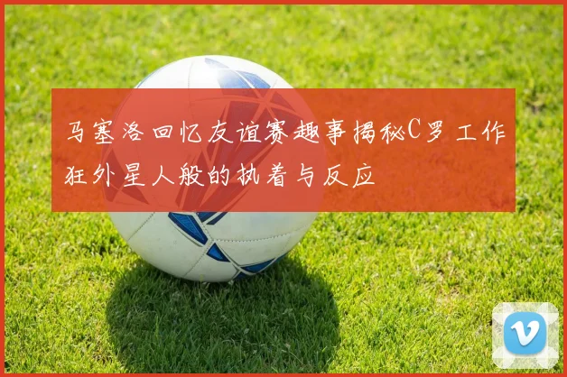 马塞洛回忆友谊赛趣事揭秘C罗工作狂外星人般的执着与反应