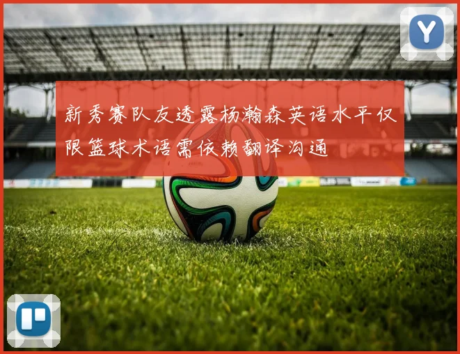 新秀赛队友透露杨瀚森英语水平仅限篮球术语需依赖翻译沟通