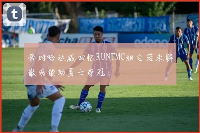 蒂姆哈达威回忆RUNTMC组合若未解散或能助勇士夺冠