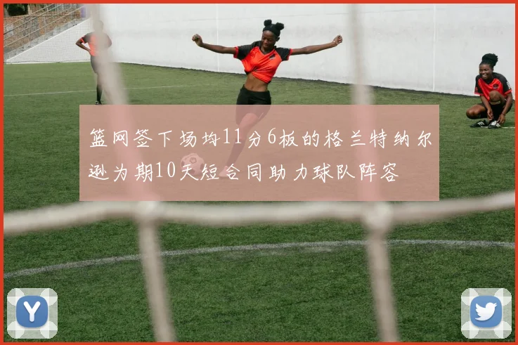 篮网签下场均11分6板的格兰特纳尔逊为期10天短合同助力球队阵容