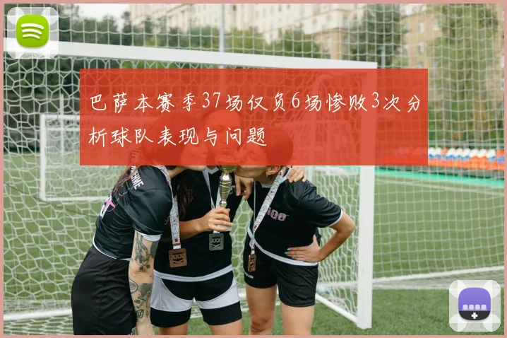 巴萨本赛季37场仅负6场惨败3次分析球队表现与问题