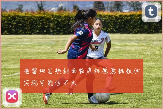 老雷坦言热刺面临危机愿意执教但实现可能性不大