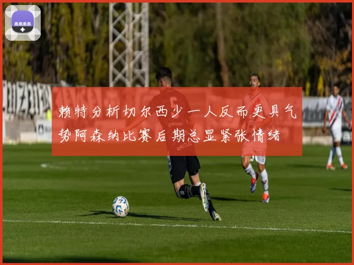 赖特分析切尔西少一人反而更具气势阿森纳比赛后期总显紧张情绪