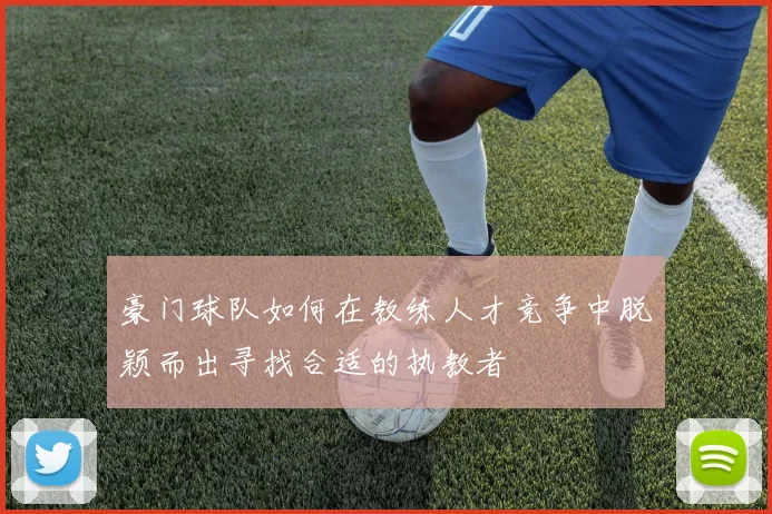 豪门球队如何在教练人才竞争中脱颖而出寻找合适的执教者