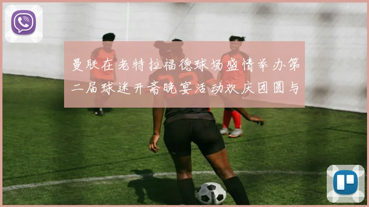 曼联在老特拉福德球场盛情举办第二届球迷开斋晚宴活动欢庆团圆与友谊