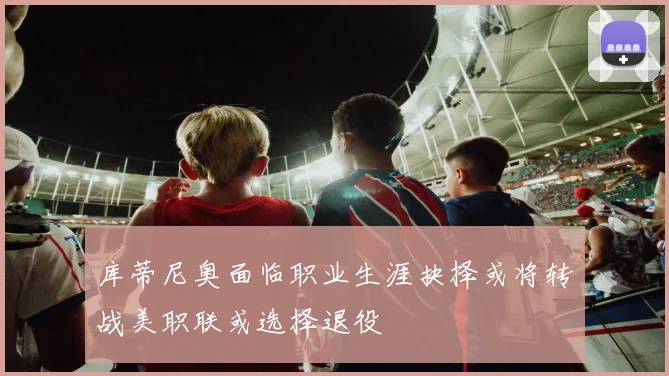 库蒂尼奥面临职业生涯抉择或将转战美职联或选择退役