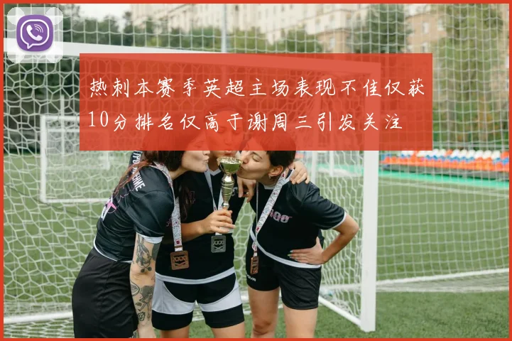 热刺本赛季英超主场表现不佳仅获10分排名仅高于谢周三引发关注