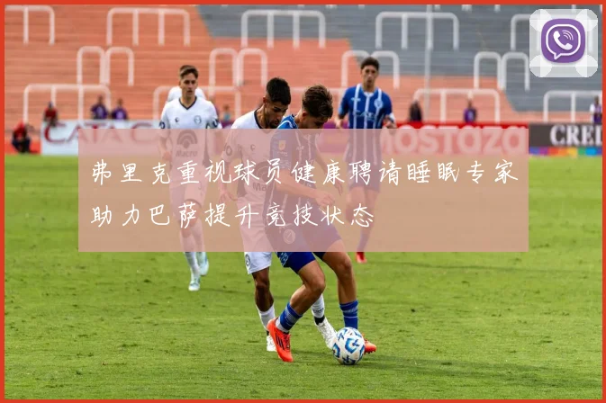 弗里克重视球员健康聘请睡眠专家助力巴萨提升竞技状态