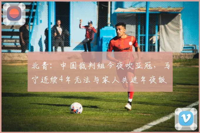 北青：中国裁判组今夜吹亚冠，马宁连续4年无法与家人共进年夜饭
