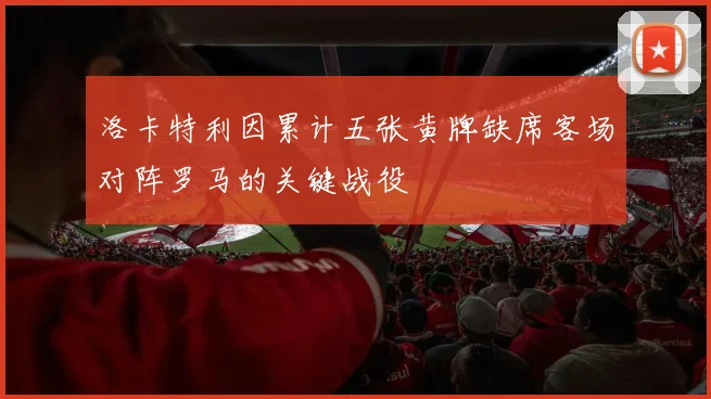 洛卡特利因累计五张黄牌缺席客场对阵罗马的关键战役