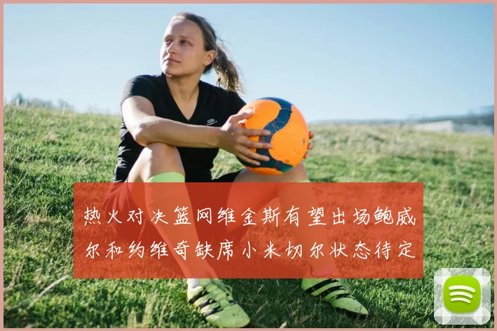 热火对决篮网维金斯有望出场鲍威尔和约维奇缺席小米切尔状态待定