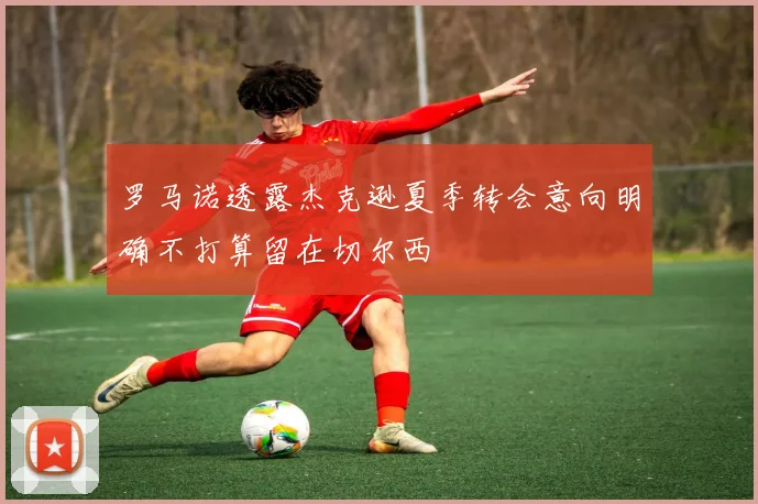 罗马诺透露杰克逊夏季转会意向明确不打算留在切尔西