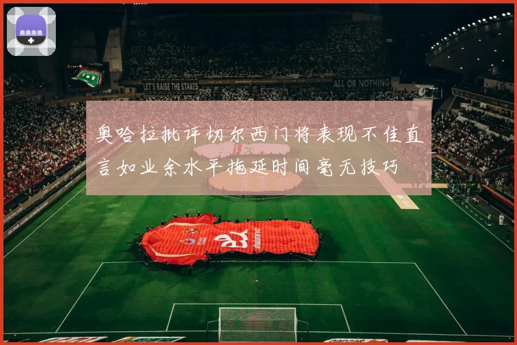 奥哈拉批评切尔西门将表现不佳直言如业余水平拖延时间毫无技巧