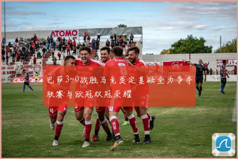 巴萨3-0战胜马竞奠定基础全力争夺联赛与欧冠双冠荣耀