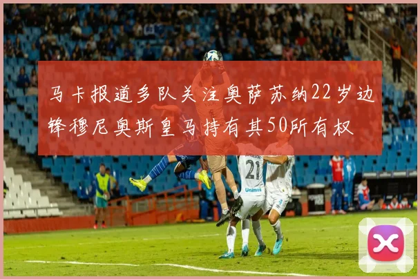 马卡报道多队关注奥萨苏纳22岁边锋穆尼奥斯皇马持有其50所有权