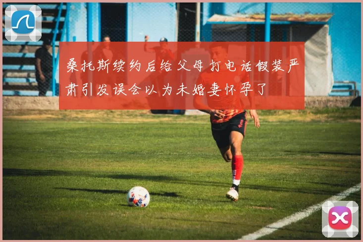 桑托斯续约后给父母打电话假装严肃引发误会以为未婚妻怀孕了