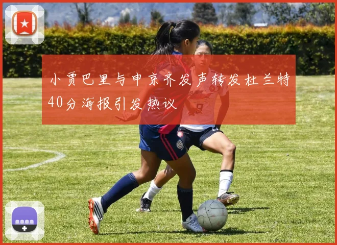 小贾巴里与申京齐发声转发杜兰特40分海报引发热议