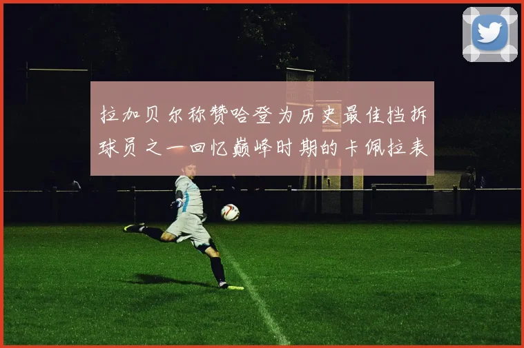 拉加贝尔称赞哈登为历史最佳挡拆球员之一回忆巅峰时期的卡佩拉表现