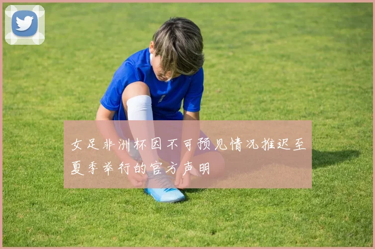 女足非洲杯因不可预见情况推迟至夏季举行的官方声明