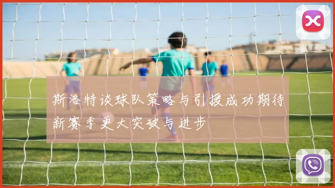 斯洛特谈球队策略与引援成功期待新赛季更大突破与进步