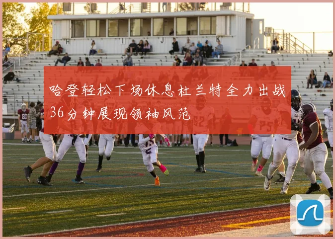 哈登轻松下场休息杜兰特全力出战36分钟展现领袖风范