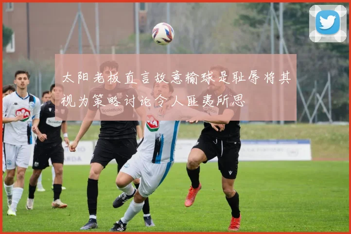 太阳老板直言故意输球是耻辱将其视为策略讨论令人匪夷所思