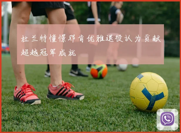 杜兰特憧憬邓肯优雅退役认为贡献超越冠军成就