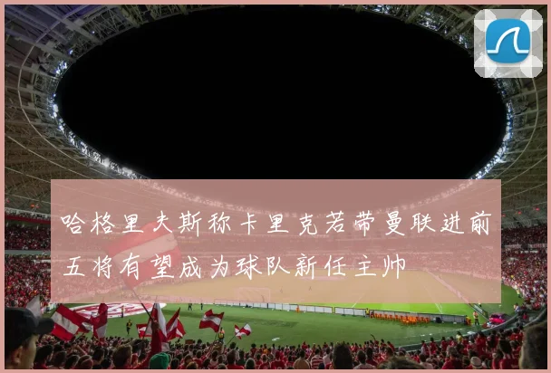 哈格里夫斯称卡里克若带曼联进前五将有望成为球队新任主帅