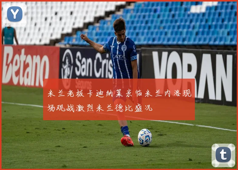 米兰老板卡迪纳莱亲临米兰内洛现场观战激烈米兰德比盛况