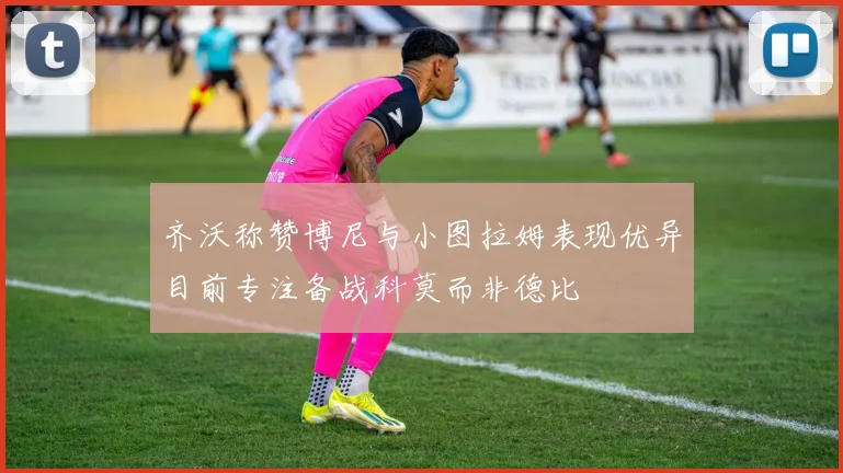 齐沃称赞博尼与小图拉姆表现优异目前专注备战科莫而非德比