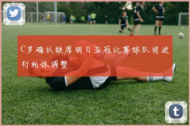 C罗确认缺席明日亚冠比赛球队将进行轮休调整