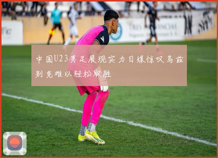 中国U23男足展现实力日媒惊叹乌兹别克难以轻松取胜